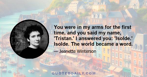 You were in my arms for the first time, and you said my name, 'Tristan.' I answered you: 'Isolde.' Isolde. The world became a word.