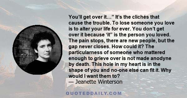 You’ll get over it…” It’s the clichés that cause the trouble. To lose someone you love is to alter your life for ever. You don’t get over it because ‘it” is the person you loved. The pain stops, there are new people,