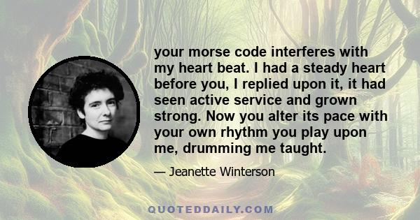 your morse code interferes with my heart beat. I had a steady heart before you, I replied upon it, it had seen active service and grown strong. Now you alter its pace with your own rhythm you play upon me, drumming me