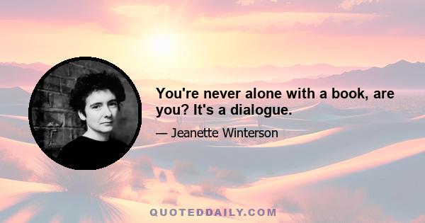 You're never alone with a book, are you? It's a dialogue.