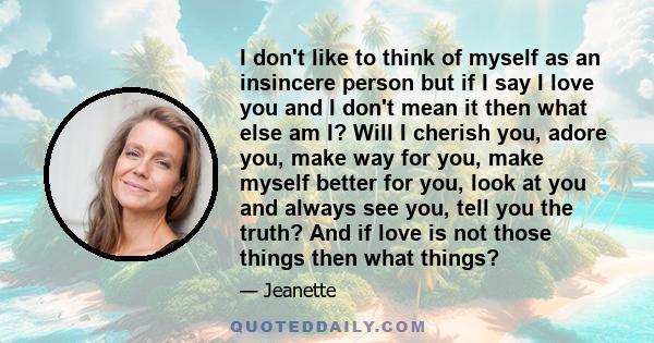 I don't like to think of myself as an insincere person but if I say I love you and I don't mean it then what else am I? Will I cherish you, adore you, make way for you, make myself better for you, look at you and always 