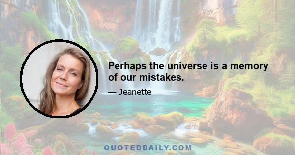 Perhaps the universe is a memory of our mistakes.