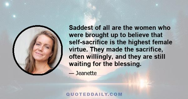 Saddest of all are the women who were brought up to believe that self-sacrifice is the highest female virtue. They made the sacrifice, often willingly, and they are still waiting for the blessing.