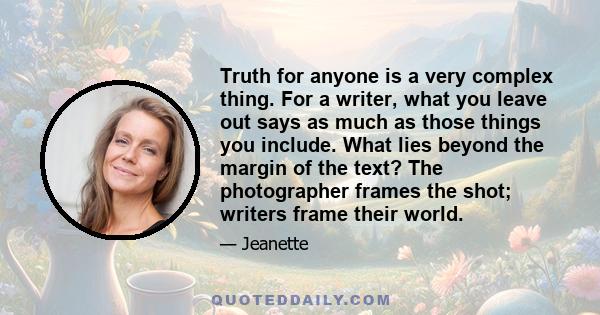 Truth for anyone is a very complex thing. For a writer, what you leave out says as much as those things you include. What lies beyond the margin of the text? The photographer frames the shot; writers frame their world.