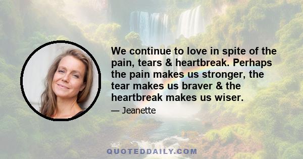 We continue to love in spite of the pain, tears & heartbreak. Perhaps the pain makes us stronger, the tear makes us braver & the heartbreak makes us wiser.