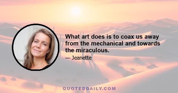 What art does is to coax us away from the mechanical and towards the miraculous.