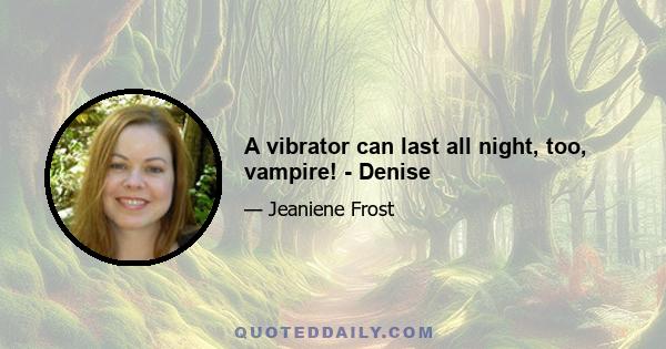 A vibrator can last all night, too, vampire! - Denise