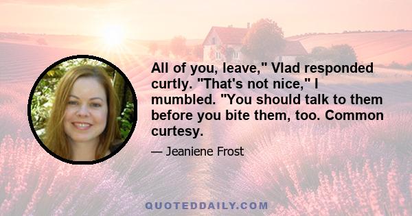 All of you, leave, Vlad responded curtly. That's not nice, I mumbled. You should talk to them before you bite them, too. Common curtesy.