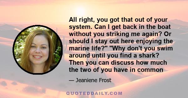 All right, you got that out of your system. Can I get back in the boat without you striking me again? Or should I stay out here enjoying the marine life? Why don't you swim around until you find a shark? Then you can