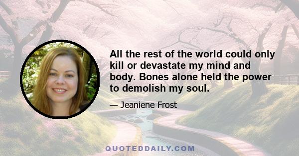 All the rest of the world could only kill or devastate my mind and body. Bones alone held the power to demolish my soul.