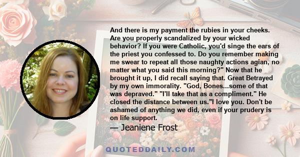 And there is my payment the rubies in your cheeks. Are you properly scandalized by your wicked behavior? If you were Catholic, you'd singe the ears of the priest you confessed to. Do you remember making me swear to