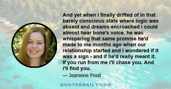 And yet when i finally drifted of in that barely conscious state where logic was absent and dreams encroached i could almost hear bone's voice. he was whispering that same promise he'd made to me months ago when our