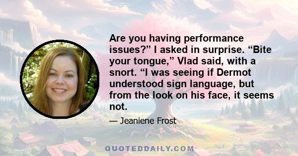 Are you having performance issues?” I asked in surprise. “Bite your tongue,” Vlad said, with a snort. “I was seeing if Dermot understood sign language, but from the look on his face, it seems not.