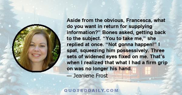 Aside from the obvious, Francesca, what do you want in return for supplying information?” Bones asked, getting back to the subject. “You to take me,” she replied at once. “Not gonna happen!” I spat, squeezing him