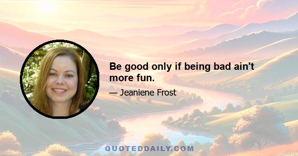 Be good only if being bad ain't more fun.