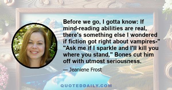 Before we go, I gotta know: If mind-reading abilities are real, there's something else I wondered if fiction got right about vampires- Ask me if I sparkle and I'll kill you where you stand, Bones cut him off with utmost 