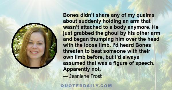 Bones didn’t share any of my qualms about suddenly holding an arm that wasn’t attached to a body anymore. He just grabbed the ghoul by his other arm and began thumping him over the head with the loose limb. I’d heard