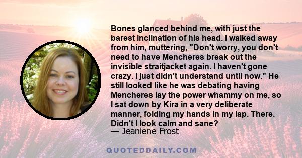 Bones glanced behind me, with just the barest inclination of his head. I walked away from him, muttering, Don't worry, you don't need to have Mencheres break out the invisible straitjacket again. I haven't gone crazy. I 