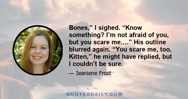 Bones,” I sighed. “Know something? I’m not afraid of you, but you scare me….” His outline blurred again. “You scare me, too, Kitten,” he might have replied, but I couldn’t be sure.