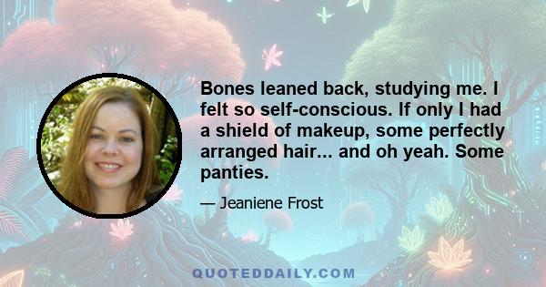 Bones leaned back, studying me. I felt so self-conscious. If only I had a shield of makeup, some perfectly arranged hair... and oh yeah. Some panties.