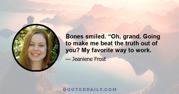 Bones smiled. “Oh, grand. Going to make me beat the truth out of you? My favorite way to work.