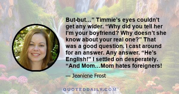 But-but…” Timmie’s eyes couldn’t get any wider. “Why did you tell her I’m your boyfriend? Why doesn’t she know about your real one?” That was a good question. I cast around for an answer. Any answer. “He’s English!” I