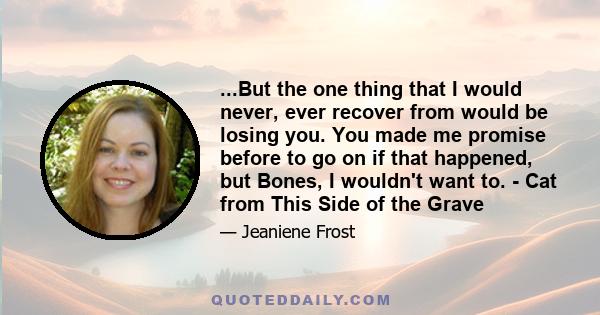 ...But the one thing that I would never, ever recover from would be losing you. You made me promise before to go on if that happened, but Bones, I wouldn't want to. - Cat from This Side of the Grave