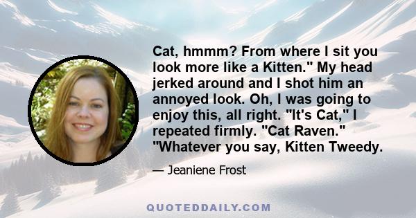 Cat, hmmm? From where I sit you look more like a Kitten. My head jerked around and I shot him an annoyed look. Oh, I was going to enjoy this, all right. It's Cat, I repeated firmly. Cat Raven. Whatever you say, Kitten