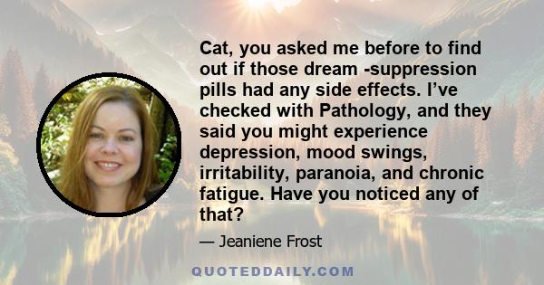 Cat, you asked me before to find out if those dream -suppression pills had any side effects. I’ve checked with Pathology, and they said you might experience depression, mood swings, irritability, paranoia, and chronic