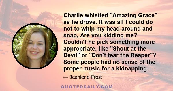 Charlie whistled Amazing Grace as he drove. It was all I could do not to whip my head around and snap, Are you kidding me? Couldn't he pick something more appropriate, like Shout at the Devil or Don't fear the Reaper?