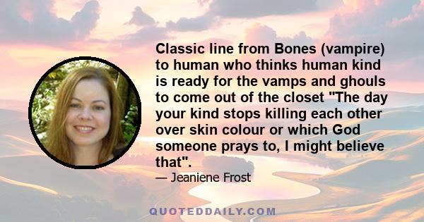 Classic line from Bones (vampire) to human who thinks human kind is ready for the vamps and ghouls to come out of the closet The day your kind stops killing each other over skin colour or which God someone prays to, I