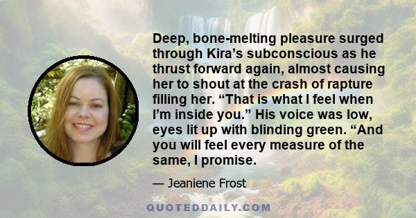 Deep, bone-melting pleasure surged through Kira’s subconscious as he thrust forward again, almost causing her to shout at the crash of rapture filling her. “That is what I feel when I’m inside you.” His voice was low,