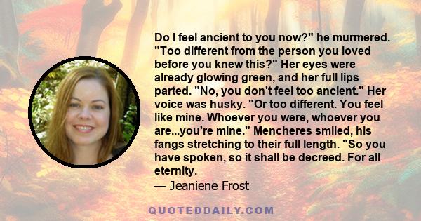 Do I feel ancient to you now? he murmered. Too different from the person you loved before you knew this? Her eyes were already glowing green, and her full lips parted. No, you don't feel too ancient. Her voice was