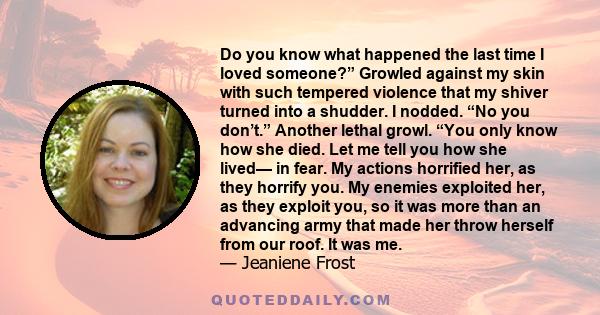 Do you know what happened the last time I loved someone?” Growled against my skin with such tempered violence that my shiver turned into a shudder. I nodded. “No you don’t.” Another lethal growl. “You only know how she