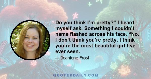 Do you think I’m pretty?” I heard myself ask. Something I couldn’t name flashed across his face. “No. I don’t think you’re pretty. I think you’re the most beautiful girl I’ve ever seen.