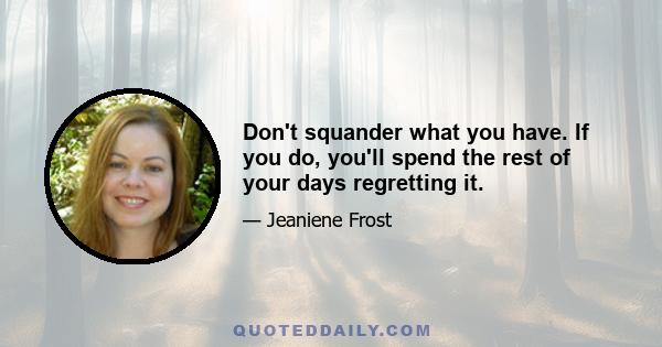 Don't squander what you have. If you do, you'll spend the rest of your days regretting it.