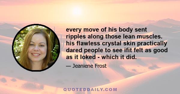 every move of his body sent ripples along those lean muscles. his flawless crystal skin practically dared people to see ifit felt as good as it loked - which it did.