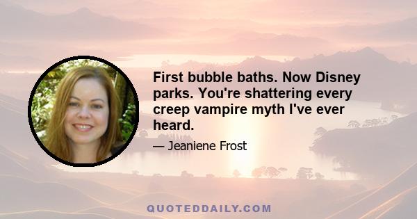 First bubble baths. Now Disney parks. You're shattering every creep vampire myth I've ever heard.