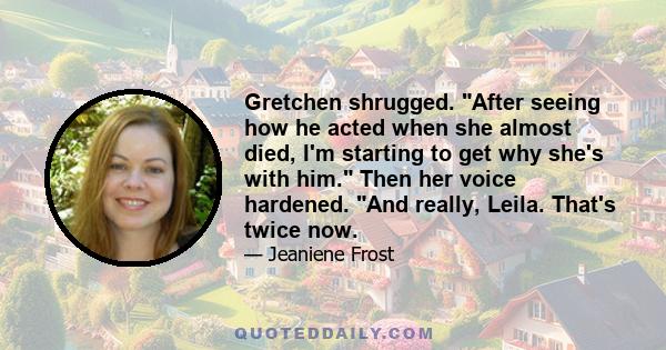 Gretchen shrugged. After seeing how he acted when she almost died, I'm starting to get why she's with him. Then her voice hardened. And really, Leila. That's twice now.