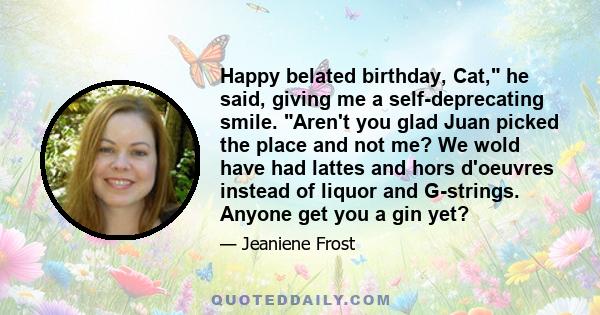 Happy belated birthday, Cat, he said, giving me a self-deprecating smile. Aren't you glad Juan picked the place and not me? We wold have had lattes and hors d'oeuvres instead of liquor and G-strings. Anyone get you a