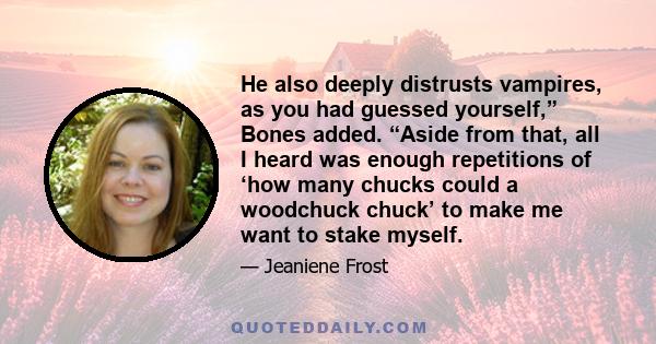 He also deeply distrusts vampires, as you had guessed yourself,” Bones added. “Aside from that, all I heard was enough repetitions of ‘how many chucks could a woodchuck chuck’ to make me want to stake myself.