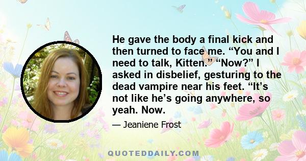 He gave the body a final kick and then turned to face me. “You and I need to talk, Kitten.” “Now?” I asked in disbelief, gesturing to the dead vampire near his feet. “It’s not like he’s going anywhere, so yeah. Now.