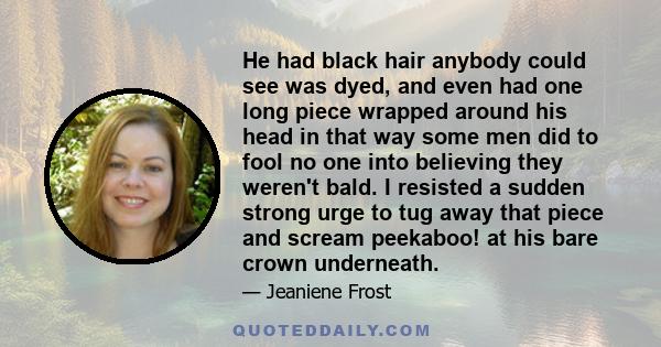 He had black hair anybody could see was dyed, and even had one long piece wrapped around his head in that way some men did to fool no one into believing they weren't bald. I resisted a sudden strong urge to tug away