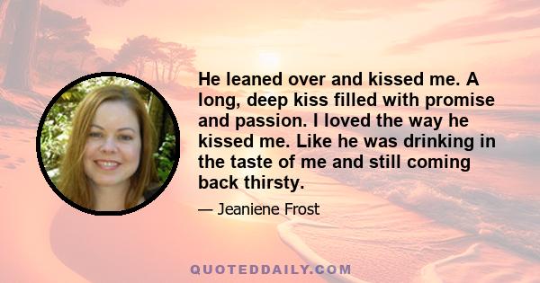 He leaned over and kissed me. A long, deep kiss filled with promise and passion. I loved the way he kissed me. Like he was drinking in the taste of me and still coming back thirsty.