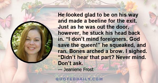 He looked glad to be on his way and made a beeline for the exit. Just as he was out the door, however, he stuck his head back in. “I don’t mind foreigners. God save the queen!” he squeaked, and ran. Bones arched a brow. 