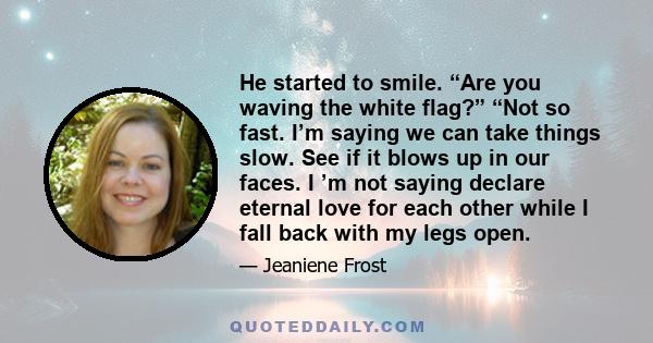 He started to smile. “Are you waving the white flag?” “Not so fast. I’m saying we can take things slow. See if it blows up in our faces. I ’m not saying declare eternal love for each other while I fall back with my legs 