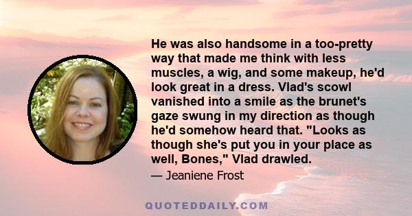 He was also handsome in a too-pretty way that made me think with less muscles, a wig, and some makeup, he'd look great in a dress. Vlad's scowl vanished into a smile as the brunet's gaze swung in my direction as though