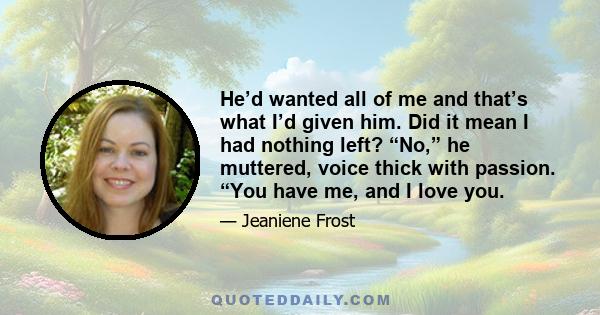 He’d wanted all of me and that’s what I’d given him. Did it mean I had nothing left? “No,” he muttered, voice thick with passion. “You have me, and I love you.