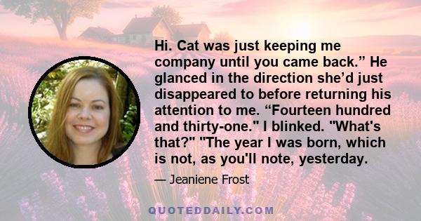 Hi. Cat was just keeping me company until you came back.” He glanced in the direction she’d just disappeared to before returning his attention to me. “Fourteen hundred and thirty-one. I blinked. What's that? The year I