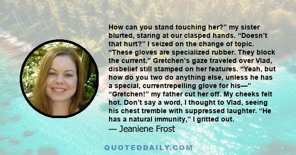 How can you stand touching her?” my sister blurted, staring at our clasped hands. “Doesn’t that hurt?” I seized on the change of topic. “These gloves are specialized rubber. They block the current.” Gretchen’s gaze